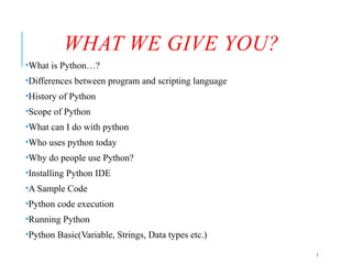 2
WHAT WE GIVE YOU?
•What is Python…?
•Differences between program and scripting language
•History of Python
•Scope of Python
•What can I do with python
•Who uses python today
•Why do people use Python?
•Installing Python IDE
•A Sample Code
•Python code execution
•Running Python
•Python Basic(Variable, Strings, Data types etc.)
 
