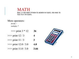 20
MATH
RULE: IF YOU WANT PYTHON TO ANSWER IN FLOATS, YOU HAVE TO
TALK TO IT IN FLOATS.
More operators:
divide: /
multiply: *
>>> print 3 * 12 36
>>> print 12 / 3 4
>>> print 11 / 3 3
>>> print 12.0 / 3.0 4.0
>>> print 11.0 / 3.0 3.66
 