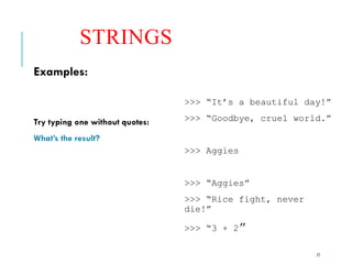 23
STRINGS
Examples:
Try typing one without quotes:
What’s the result?
>>> “It’s a beautiful day!”
>>> “Goodbye, cruel world.”
>>> Aggies
>>> “Aggies”
>>> “Rice fight, never
die!”
>>> “3 + 2”
 