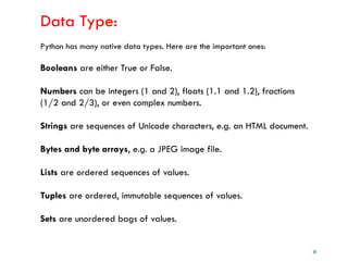 28
Data Type:
Python has many native data types. Here are the important ones:
Booleans are either True or False.
Numbers can be integers (1 and 2), floats (1.1 and 1.2), fractions
(1/2 and 2/3), or even complex numbers.
Strings are sequences of Unicode characters, e.g. an HTML document.
Bytes and byte arrays, e.g. a JPEG image file.
Lists are ordered sequences of values.
Tuples are ordered, immutable sequences of values.
Sets are unordered bags of values.
 