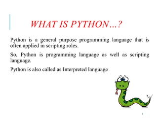 3
WHAT IS PYTHON…?
Python is a general purpose programming language that is
often applied in scripting roles.
So, Python is programming language as well as scripting
language.
Python is also called as Interpreted language
 