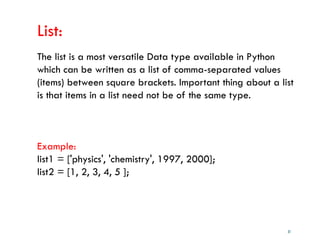 31
List:
The list is a most versatile Data type available in Python
which can be written as a list of comma-separated values
(items) between square brackets. Important thing about a list
is that items in a list need not be of the same type.
Example:
list1 = ['physics', 'chemistry', 1997, 2000];
list2 = [1, 2, 3, 4, 5 ];
 