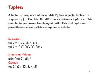 36
Tuples:
A tuple is a sequence of immutable Python objects. Tuples are
sequences, just like lists. The differences between tuples and lists
are, the tuples cannot be changed unlike lists and tuples use
parentheses, whereas lists use square brackets.
Example:
tup2 = (1, 2, 3, 4, 5 );
tup3 = ("a", "b", "c", "d“);
Accessing Values:
print "tup2[1:5]: “
Output:
tup2[1:5]: [2, 3, 4, 5]
 