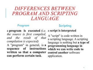 4
DIFFERENCES BETWEEN
PROGRAM AND SCRIPTING
LANGUAGE
Program
a program is executed (i.e.
the source is first compiled,
and the result of that
compilation is expected)
A "program" in general, is a
sequence of instructions
written so that a computer
can perform certain task.
Scripting
a script is interpreted
A "script" is code written in
a scripting language. A scripting
language is nothing but a type of
programming language in
which we can write code to
control another software
application.
 