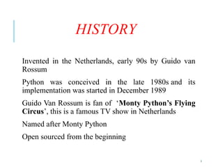 5
HISTORY
Invented in the Netherlands, early 90s by Guido van
Rossum
Python was conceived in the late 1980s and its
implementation was started in December 1989
Guido Van Rossum is fan of ‘Monty Python’s Flying
Circus’, this is a famous TV show in Netherlands
Named after Monty Python
Open sourced from the beginning
 