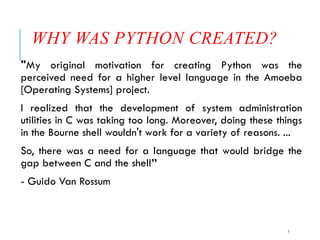 7
WHY WAS PYTHON CREATED?
"My original motivation for creating Python was the
perceived need for a higher level language in the Amoeba
[Operating Systems] project.
I realized that the development of system administration
utilities in C was taking too long. Moreover, doing these things
in the Bourne shell wouldn't work for a variety of reasons. ...
So, there was a need for a language that would bridge the
gap between C and the shell”
- Guido Van Rossum
 