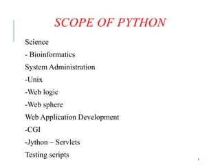 8
SCOPE OF PYTHON
Science
- Bioinformatics
System Administration
-Unix
-Web logic
-Web sphere
Web Application Development
-CGI
-Jython – Servlets
Testing scripts
 