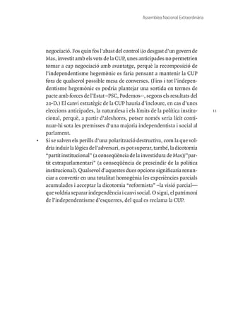 11
Assemblea Nacional Extraordinària
negociació. Fos quin fos l’abast del control i/o desgast d’un govern de
Mas, investit amb els vots de la CUP, unes anticipades no permetrien
tornar a cap negociació amb avantatge, perquè la recomposició de
l’independentisme hegemònic es faria pensant a mantenir la CUP
fora de qualsevol possible mesa de converses. (Fins i tot l’indepen-
dentisme hegemònic es podria plantejar una sortida en termes de
pacte amb forces de l’Estat –PSC, Podemos--, segons els resultats del
20-D.) El canvi estratègic de la CUP hauria d’incloure, en cas d’unes
eleccions anticipades, la naturalesa i els límits de la política institu-
cional, perquè, a partir d’aleshores, potser només seria lícit conti-
nuar-hi sota les premisses d’una majoria independentista i social al
parlament.
•	 Si se salven els perills d’una polarització destructiva, com la que vol-
dria induir la lògica de l’adversari, es pot superar, també, la dicotomia
“partit institucional” (a conseqüència de la investidura de Mas)/”par-
tit extraparlamentari” (a conseqüència de prescindir de la política
institucional). Qualsevol d’aquestes dues opcions significaria renun-
ciar a convertir en una totalitat homogènia les experiències parcials
acumulades i acceptar la dicotomia “reformista” –la visió parcial—
que voldria separar independència i canvi social. O sigui, el patrimoni
de l’independentisme d’esquerres, del qual es reclama la CUP.
 