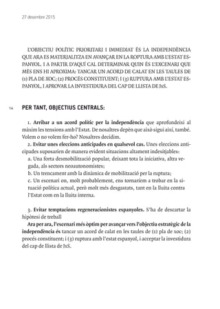 14
27 desembre 2015
L’OBJECTIU POLÍTIC PRIORITARI I IMMEDIAT ÉS LA INDEPENDÈNCIA
QUEARAESMATERIALITZAENAVANÇARENLAROPTURAAMBL’ESTATES-
PANYOL. I A PARTIR D’AQUÍ CAL DETERMINAR QUIN ÉS L’EXCENARI QUE
MÉS ENS HI APROXIMA: TANCAR UN ACORD DE CALAT EN LES TAULES DE
(1) PLA DE XOC; (2) PROCÉS CONSTITUENT; I (3) RUPTURA AMB L’ESTAT ES-
PANYOL, I APROVAR LA INVESTIDURA DEL CAP DE LLISTA DE JxS.
PER TANT, OBJECTIUS CENTRALS:
1. Arribar a un acord polític per la independència que aprofundeixi al
màxim les tensions amb l’Estat. De nosaltres depèn que això sigui així, també.
Volem o no volem fer-ho? Nosaltres decidim.
2. Evitar unes eleccions anticipades en qualsevol cas. Unes eleccions anti-
cipades suposarien de manera evident situacions altament indesitjables:
a. Una forta desmobilització popular, deixant tota la iniciativa, altra ve-
gada, als sectors neoautonomistes;
b. Un trencament amb la dinàmica de mobilització per la ruptura;
c. Un escenari on, molt probablement, ens tornaríem a trobar en la si-
tuació política actual, però molt més desgastats, tant en la lluita contra
l’Estat com en la lluita interna.
3. Evitar temptacions regeneracionistes espanyoles. S’ha de descartar la
hipòtesi de treball
Ara per ara, l’escenari més òptim per avançar vers l’objectiu estratègic de la
independència és tancar un acord de calat en les taules de (1) pla de xoc; (2)
procés constituent; i (3) ruptura amb l’estat espanyol, i acceptar la investidura
del cap de llista de JxS.
 