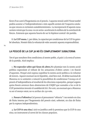 16
27 desembre 2015
favor d'un canvi d'hegemonia en el procés. I aquesta tensió amb l'Estat també
podria acostar a l'independentisme a tots aquells sectors de l'esquerra catala-
na que encara es reclamen autodeterministes. La incorporació d'aquests nous
sectors veient que la cosa «va en serio» acceleraria la millora de la correlació de
forces. Entenem que aquesta hauria de ser la hipòtesi central i de partida.
6. La CUP mana. I, per últim, la capacitat per condicionar de la CUP és gaire-
bé absoluta. Només falta la voluntat de voler assumir aquesta responsabilitat.
LA POSICIÓ DE LA CUP JA NO ÉS COMPLETAMENT SUBALTERNA
Tot el que nosaltres fem condiciona al nostre poble, al país i a la resta d’actors
de la partida. Això implica:
1. No especular sobre què faran els altres.No plantejar-nos la nostra acció
política especulant al voltant de les actuacions d’altres actors i en funció
d’aquestes. Perquè això suposa supeditar la nostra acció política a la voluntat
de tercers. Aquest escenari no és hipotètic, sinó ben real. Al debat nacional de
Manresa es va sotmetre a votació la possibilitat de condicionar l’avança en el
procés d’independència al resultat de les eleccions espanyoles, perquè segons
quins fossin arrencar dues abstencions de CSQEP que sumades a les 10 de la
CUP permetrien investir el candidat de JxS. Per cert, un escenari que a Manresa
va ser el menys votat; no va arribar als 150 vots.
2. Passar a l’ofensiva.Cal passar al pensament “ofensiu” i no només en clau
de lluita interna per l’hegemonia del procés sinó, sobretot, en clau de lluita
per la ruptura independentista.
3. La CUP és una eina.I això es justifica amb la premissa que la CUP és una
eina; un instrument al servei de les classes populars.
 