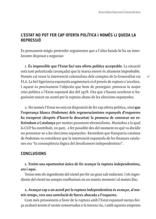 17
Assemblea Nacional Extraordinària
L’ESTAT NO POT FER CAP OFERTA POLÍTICA I NOMÉS LI QUEDA LA
REPRESSIÓ
És pensament màgic pretendre argumentar que a l’altra banda hi ha un inter-
locutor disposat a negociar:
1. És impossible que l’Estat faci una oferta política acceptable. La situació
està tant polaritzada (avançada) que la marxa enrere és altament improbable.
Només cal veure la intervenció colonialista dels comptes de la Generalitat via
FLA. La bel·ligerància espanyola augmentarà si el procés de ruptura s’accelera.
I aquest es precisament l’objectiu que hem de perseguir; provocar la major
crisi política a l’Estat espanyol des del 1978. Fita que s’hauria accelerat si ha-
guéssim tancat un acord per la ruptura abans de les eleccions espanyoles.
2. No només l’Estat no està en disposició de fer cap oferta política, sinó que
l’esperança blanca (Podemos) dels regeneracionistes espanyols d’esquerres
ha recuperat (després d’haver-la descartat) la promesa de convocar un re-
ferèndum a Catalunya per motius purament electoralistes. Maniobra a la qual
la CUP ha contribuït, en part, a fer possible des del moment en què va decidir
no presentar-se a les eleccions espanyoles. Recordem que franquícia catalana
de Podemos va considerar que la intervenció espanyola de les finances catala-
nes era “la conseqüència lògica del desafiament independentista”.
CONCLUSIONS
1. Tenim una oportunitat única de fer avançar la ruptura independentista,
ara i aquí.
Tenim tots els ingredients del còctel per fer un gran salt endavant. I els ingre-
dients del còctel no sempre conflueixen en un mateix moment i al mateix lloc.
2. Avançar cap a un acord per la ruptura independentista és avançar, al ma-
teix temps, vers una correlació de forces abocada a l’esquerra.
Com més pressionem a favor de la ruptura amb l’Estat espanyol menys for-
ça acabarà tenint el sector conservador o la tercera via, i amb aquesta empenta
 