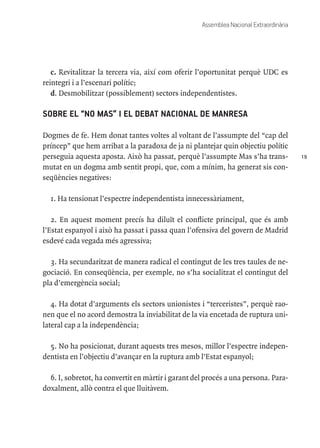 19
Assemblea Nacional Extraordinària
c. Revitalitzar la tercera via, així com oferir l’oportunitat perquè UDC es
reintegri i a l’escenari polític;
d. Desmobilitzar (possiblement) sectors independentistes.
SOBRE EL “NO MAS” I EL DEBAT NACIONAL DE MANRESA
Dogmes de fe. Hem donat tantes voltes al voltant de l’assumpte del “cap del
príncep” que hem arribat a la paradoxa de ja ni plantejar quin objectiu polític
perseguia aquesta aposta. Això ha passat, perquè l’assumpte Mas s’ha trans-
mutat en un dogma amb sentit propi, que, com a mínim, ha generat sis con-
seqüències negatives:
1. Ha tensionat l’espectre independentista innecessàriament,
2. En aquest moment precís ha diluït el conflicte principal, que és amb
l’Estat espanyol i això ha passat i passa quan l’ofensiva del govern de Madrid
esdevé cada vegada més agressiva;
3. Ha secundaritzat de manera radical el contingut de les tres taules de ne-
gociació. En conseqüència, per exemple, no s’ha socialitzat el contingut del
pla d’emergència social;
4. Ha dotat d’arguments els sectors unionistes i “terceristes”, perquè rao-
nen que el no acord demostra la inviabilitat de la via encetada de ruptura uni-
lateral cap a la independència;
5. No ha posicionat, durant aquests tres mesos, millor l’espectre indepen-
dentista en l’objectiu d’avançar en la ruptura amb l’Estat espanyol;
6. I, sobretot, ha convertit en màrtir i garant del procés a una persona. Para-
doxalment, allò contra el que lluitàvem.
 