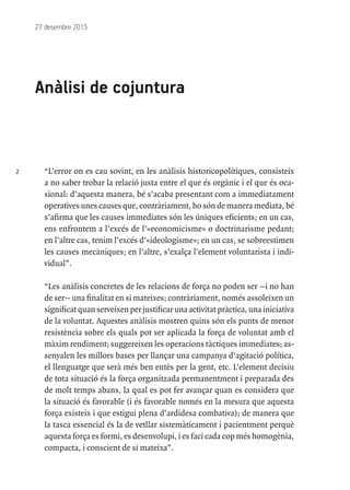 2
27 desembre 2015
Anàlisi de cojuntura
“L’error on es cau sovint, en les anàlisis historicopolítiques, consisteix
a no saber trobar la relació justa entre el que és orgànic i el que és oca-
sional: d’aquesta manera, bé s’acaba presentant com a immediatament
operatives unes causes que, contràriament, ho són de manera mediata, bé
s’afirma que les causes immediates són les úniques eficients; en un cas,
ens enfrontem a l’excés de l’«economicisme» o doctrinarisme pedant;
en l’altre cas, tenim l’excés d’«ideologisme»; en un cas, se sobreestimen
les causes mecàniques; en l’altre, s’exalça l’element voluntarista i indi-
vidual”.
“Les anàlisis concretes de les relacions de força no poden ser --i no han
de ser-- una finalitat en si mateixes; contràriament, només assoleixen un
significat quan serveixen per justificar una activitat pràctica, una iniciativa
de la voluntat. Aquestes anàlisis mostren quins són els punts de menor
resistència sobre els quals pot ser aplicada la força de voluntat amb el
màxim rendiment; suggereixen les operacions tàctiques immediates; as-
senyalen les millors bases per llançar una campanya d’agitació política,
el llenguatge que serà més ben entès per la gent, etc. L’element decisiu
de tota situació és la força organitzada permanentment i preparada des
de molt temps abans, la qual es pot fer avançar quan es considera que
la situació és favorable (i és favorable només en la mesura que aquesta
força existeix i que estigui plena d’ardidesa combativa); de manera que
la tasca essencial és la de vetllar sistemàticament i pacientment perquè
aquesta força es formi, es desenvolupi, i es faci cada cop més homogènia,
compacta, i conscient de si mateixa”.
 