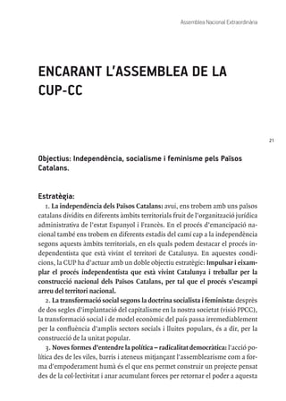 21
Assemblea Nacional Extraordinària
ENCARANT L’ASSEMBLEA DE LA
CUP-CC
Objectius: Independència, socialisme i feminisme pels Països
Catalans.
Estratègia:
1. La independència dels Països Catalans: avui, ens trobem amb uns països
catalans dividits en diferents àmbits territorials fruit de l’organització jurídica
administrativa de l’estat Espanyol i Francès. En el procés d’emancipació na-
cional també ens trobem en diferents estadis del camí cap a la independència
segons aquests àmbits territorials, en els quals podem destacar el procés in-
dependentista que està vivint el territori de Catalunya. En aquestes condi-
cions, la CUP ha d’actuar amb un doble objectiu estratègic: Impulsar i eixam-
plar el procés independentista que està vivint Catalunya i treballar per la
construcció nacional dels Països Catalans, per tal que el procés s’escampi
arreu del territori nacional.
2. La transformació social segons la doctrina socialista i feminista: desprès
de dos segles d’implantació del capitalisme en la nostra societat (visió PPCC),
la transformació social i de model econòmic del país passa irremediablement
per la confluència d’amplis sectors socials i lluites populars, és a dir, per la
construcció de la unitat popular.
3. Noves formes d’entendre la política – radicalitat democràtica: l'acció po-
lítica des de les viles, barris i ateneus mitjançant l'assemblearisme com a for-
ma d'empoderament humà és el que ens permet construir un projecte pensat
des de la col·lectivitat i anar acumulant forces per retornar el poder a aquesta
 