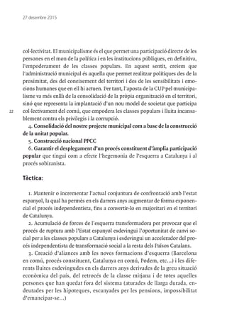 22
27 desembre 2015
col·lectivitat. El municipalisme és el que permet una participació directe de les
persones en el mon de la política i en les institucions públiques, en definitiva,
l'empoderament de les classes populars. En aquest sentit, creiem que
l'administració municipal és aquella que permet realitzar polítiques des de la
proximitat, des del coneixement del territori i des de les sensibilitats i emo-
cions humanes que en ell hi actuen. Per tant, l’aposta de la CUP pel municipa-
lisme va més enllà de la consolidació de la pròpia organització en el territori,
sinó que representa la implantació d’un nou model de societat que participa
col·lectivament del comú, que empodera les classes populars i lluita incansa-
blement contra els privilegis i la corrupció.
4. Consolidació del nostre projecte municipal com a base de la construcció
de la unitat popular.
5. Construcció nacional PPCC
6. Garantir el desplegament d’un procés constituent d’àmplia participació
popular que tingui com a efecte l’hegemonia de l’esquerra a Catalunya i al
procés sobiranista.
Tàctica:
1. Mantenir o incrementar l’actual conjuntura de confrontació amb l’estat
espanyol, la qual ha permès en els darrers anys augmentar de forma exponen-
cial el procés independentista, fins a convertir-lo en majoritari en el territori
de Catalunya.
2. Acumulació de forces de l’esquerra transformadora per provocar que el
procés de ruptura amb l’Estat espanyol esdevingui l’oportunitat de canvi so-
cial per a les classes populars a Catalunya i esdevingui un accelerador del pro-
cés independentista de transformació social a la resta dels Països Catalans.
3. Creació d’aliances amb les noves formacions d’esquerra (Barcelona
en comú, procés constituent, Catalunya en comú, Podem, etc...) i les dife-
rents lluites esdevingudes en els darrers anys derivades de la greu situació
econòmica del país, del retrocés de la classe mitjana i de totes aquelles
persones que han quedat fora del sistema (aturades de llarga durada, en-
deutades per les hipoteques, escanyades per les pensions, impossibilitat
d’emancipar-se...)
 