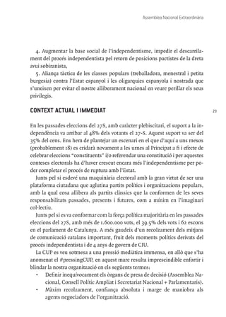 23
Assemblea Nacional Extraordinària
4. Augmentar la base social de l’independentisme, impedir el descarrila-
ment del procés independentista pel retorn de posicions pactistes de la dreta
avui sobiranista,
5. Aliança tàctica de les classes populars (treballadora, menestral i petita
burgesia) contra l’Estat espanyol i les oligarquies espanyola i nostrada que
s’uneixen per evitar el nostre alliberament nacional en veure perillar els seus
privilegis.
CONTEXT ACTUAL I IMMEDIAT
En les passades eleccions del 27S, amb caràcter plebiscitari, el suport a la in-
dependència va arribar al 48% dels votants el 27-S. Aquest suport va ser del
35% del cens. Ens hem de plantejar un escenari en el que d’aquí a uns mesos
(probablement 18) es cridarà novament a les urnes al Principat a fi i efecte de
celebrar eleccions “constituents” i/o referendar una constitució i per aquestes
conteses electorals ha d’haver crescut encara més l’independentisme per po-
der completar el procés de ruptura amb l’Estat.
Junts pel si esdevé una maquinària electoral amb la gran virtut de ser una
plataforma ciutadana que aglutina partits polítics i organitzacions populars,
amb la qual cosa allibera als partits clàssics que la conformen de les seves
responsabilitats passades, presents i futures, com a mínim en l’imaginari
col·lectiu.
Junts pel si es va conformar com la força política majoritària en les passades
eleccions del 27S, amb més de 1.600.000 vots, el 39.5% dels vots i 62 escons
en el parlament de Catalunya. A més gaudeix d’un recolzament dels mitjans
de comunicació catalans important, fruit dels moments polítics derivats del
procés independentista i de 4 anys de govern de CIU.
La CUP es veu sotmesa a una pressió mediàtica immensa, en allò que s’ha
anomenat el #pressingCUP, en aquest marc resulta imprescindible enfortir i
blindar la nostra organització en els següents termes:
•	 Definir inequívocament els òrgans de presa de decisió (Assemblea Na-
cional, Consell Polític Ampliat i Secretariat Nacional + Parlamentaris).
•	 Màxim recolzament, confiança absoluta i marge de maniobra als
agents negociadors de l’organització.
 