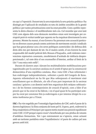 25
Assemblea Nacional Extraordinària
en cap i a l’oposició. Durant tota la seva trajectòria la seva pràctica política s’ha
distingit per l’aplicació de retallades en tots els àmbits sensibles de la gestió
política i per tantes privatitzacions com ha estat possible. Com a polític repre-
senta la dreta clàssica i el neoliberalisme més cru. Cal recordar que avui tant
CDC com alguns dels seus destacats membres estan sent investigats per co-
rrupció però és veritat també que aquesta no ha esquitxat directament la seva
persona. Mentre ha manat, el seu Govern s'ha personat com acusació particu-
lar en diverses causes penals contra activistes de moviments socials i sindicals
que han gosat plantar cara a les seves polítiques austericides i de defensa dels
drets dels rics per damunt de tot. En el mateix sentit, el seu Govern ha estat
responsable del model policial dels Mossos d'Esquadra, amb violentes inter-
vencions repressives constants, encobriment d’actituds de violència despro-
porcionada i, tal com deia el seu exconseller d’Interior, arribar al límit de la
Llei “i una mica més enllà”.
Durant els darrers anys i davant les multitudinàries mobilitzacions pro-
tagonitzades per la societat catalana en el sentit d’optar per la construcció
democràtica d’una república catalana, Mas i tota CDC s’han reformulat i
han esdevingut independentistes, sobretot a partir del Congrés de Reus.
Aquesta reformulació no ha fet que Mas sobrepassés el moviment sinó
senzillament que es dibuixés, als ulls d’una part important de la societat
catalana i gràcies a un domini molt ben organitzat dels mitjans sobiranis-
tes i de les formes contemporànies de creació d’opinió, com a líder d’un
procés que ni ha creat ni ha liderat, i en el qual quan hi ha participat sem-
pre ha estat per constatar fets ja esdevinguts o per intentar dirigir-lo a ca-
mins inofensius per a l’Estat.
ERC s’ha vist engolida per l’estratègia fagocitadora de CDC amb el pacte de la
darrera legislatura i la llista conjunta de Junts pel Sí. Espera, però, esdevenir la
força majoritària al Principat i per aquest motiu manté una posició equidistant
entre CDC i CUP perquè espera veure’s beneficiada per una pèrdua de votants
d’ambdues formacions. Tot i que externament no s’aprecia, estan actuant
amb un tactisme partidista entre l’equidistància i el pacte de cadires pel nou
govern amb JxSí.
 