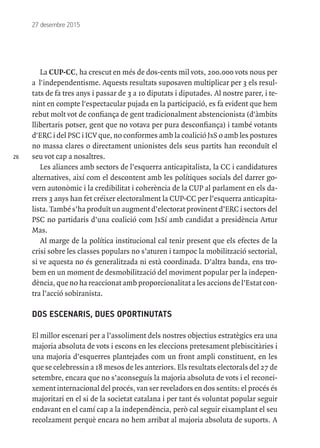 26
27 desembre 2015
La CUP-CC, ha crescut en més de dos-cents mil vots, 200.000 vots nous per
a l'independentisme. Aquests resultats suposaven multiplicar per 3 els resul-
tats de fa tres anys i passar de 3 a 10 diputats i diputades. Al nostre parer, i te-
nint en compte l'espectacular pujada en la participació, es fa evident que hem
rebut molt vot de confiança de gent tradicionalment abstencionista (d'àmbits
llibertaris potser, gent que no votava per pura desconfiança) i també votants
d'ERC i del PSC i ICV que, no conformes amb la coalició JxS o amb les postures
no massa clares o directament unionistes dels seus partits han reconduït el
seu vot cap a nosaltres.
Les aliances amb sectors de l’esquerra anticapitalista, la CC i candidatures
alternatives, així com el descontent amb les polítiques socials del darrer go-
vern autonòmic i la credibilitat i coherència de la CUP al parlament en els da-
rrers 3 anys han fet créixer electoralment la CUP-CC per l’esquerra anticapita-
lista. També s’ha produït un augment d’electorat provinent d’ERC i sectors del
PSC no partidaris d’una coalició com JxSí amb candidat a presidència Artur
Mas.
Al marge de la política institucional cal tenir present que els efectes de la
crisi sobre les classes populars no s’aturen i tampoc la mobilització sectorial,
si ve aquesta no és generalitzada ni està coordinada. D’altra banda, ens tro-
bem en un moment de desmobilització del moviment popular per la indepen-
dència, que no ha reaccionat amb proporcionalitat a les accions de l’Estat con-
tra l’acció sobiranista.
DOS ESCENARIS, DUES OPORTINUTATS
El millor escenari per a l’assoliment dels nostres objectius estratègics era una
majoria absoluta de vots i escons en les eleccions pretesament plebiscitàries i
una majoria d’esquerres plantejades com un front ampli constituent, en les
que se celebressin a 18 mesos de les anteriors. Els resultats electorals del 27 de
setembre, encara que no s’aconseguís la majoria absoluta de vots i el reconei-
xement internacional del procés, van ser reveladors en dos sentits: el procés és
majoritari en el si de la societat catalana i per tant és voluntat popular seguir
endavant en el camí cap a la independència, però cal seguir eixamplant el seu
recolzament perquè encara no hem arribat al majoria absoluta de suports. A
 