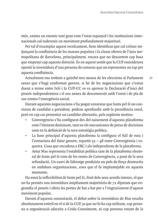 27
Assemblea Nacional Extraordinària
més, contra un enemic tant gran com l’estat espanyol i les institucions inter-
nacionals cal esdevenir un moviment profundament majoritari.
Per tal d’eixamplar aquest recolzament, hem identificat que cal créixer mi-
tjançant la confluència de les masses populars i la classe obrera de l’àrea me-
tropolitana de Barcelona, principalment, encara que no descartem cap basa
que empenyi cap aquesta direcció. És en aquest sentit que la CUP considerava
oportú la investidura d’una persona de consens que no representes un tap per
aquesta confluència.
Actualment ens trobem a gairebé tres mesos de les eleccions al Parlament
sense que s’hagi conformat govern, si bé de les negociacions que s’estan
duent a terme entre JxSí i la CUP-CC es va aprovar la Declaració d’inici del
procés independentista i el seu annex de desconnexió amb l’estat i de pla de
xoc contra l’emergència social.
Durant aquestes negociacions s’ha pogut constatar que Junts pel Si no can-
viaran de candidat a president, podran aprofundir amb la presidència coral,
però en cap cas presentar un candidat alternatiu, pels següents motius:
•	 Convergència s’ha configurat des del naixement d’aquesta plataforma
com l’element dominant, tant en els mecanismes de presa de decisions
com en la definició de la seva estratègia política.
•	 La base principal d’aquesta plataforma la configura el full de ruta i
l’estructura del futur govern, repartit 52 – 48 entre Convergència i es-
querra. Cosa que encadena a ERC i als independents de la plataforma.
•	 Artur Mas representa l’estabilitat política tant de la plataforma electo-
ral de Junts pel Si com de les restes de Convergència, a punt de la seva
refundació. Un canvi de lideratge produiria un pols de força destructiu
en ambdues organitzacions, cosa que el fa implantejable en aquests
moments.
Ha estat la inflexibilitat de Junts pel Si, fruit dels seus acords interns, el que
no ha permès una investidura àmpliament majoritària de 72 diputats que en-
grandia el procés i obria les portes de bat a bat per a l’engruiximent d’aquest
moviment popular.
Davant d’aquesta constatació, el debat sobre la investidura de Mas resulta
absolutament estèril en el si de la CUP, ja que no hi ha cap militant, cap perso-
na o organització adscrita a Crida Constituent, ni cap persona votant de la
 