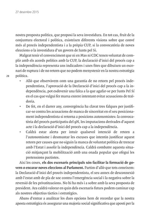 28
27 desembre 2015
nostra proposta política, que proposi la seva investidura. En tot cas, fruit de la
conjuntura electoral i política, existeixen diferents visions sobre que convé
més al procés independentista i a la pròpia CUP, si la convocatòria de noves
eleccions o la investidura d’un govern de Junts pel Si.
Malgrat tenir el convenciment que ni en Mas ni CDC tenen voluntat de com-
plir amb els acords polítics amb la CUP, la declaració d’inici del procés cap a
la independència representa uns indicadors i unes fites que dibuixen un esce-
nari de ruptura i de no retorn que no podem menystenir en la nostra estratègia
política.
•	 Allò que observàvem com una garantia de no retorn pel procés inde-
pendentista, l’aprovació de la Declaració d’inici del procés cap a la in-
dependència, pot esdevenir una falca a la que agafar-se per Junts Pel Sí
en el cas que vulgui fer marxa enrere intentant evitar acusacions de traï-
doria.
•	 De fet, en el darrer any, convergència ha clavat tres falques per justifi-
car-se contra les acusacions de manca de sinceritat en el seu posiciona-
ment independentista si retorna a posicions autonomistes: la convoca-
tòria del procés participatiu del 9N, les imputacions derivades d’aquest
acte i la declaració d’inici del procés cap a la independència.
•	 Caldrà estar alerta per intuir qualsevol intenció de retorn a
l’autonomisme i desmuntar les excuses que intentin justificar aquest
retorn per causes que no siguin la manca de voluntat política de trencar
amb l’Estat i assolir la independència. Caldrà combatre aquesta situa-
ció mitjançant la mobilització amb una onada popular que ofegui les
pretensions pactistes.
Així les coses, els dos escenaris principals són facilitar la formació de go-
vern o encarar noves eleccions al Parlament. Partim d’allò que tots coneixem:
la Declaració d’inici del procés independentista, el seu annex de desconnexió
amb l’estat amb de pla de xoc contra l’emergència social i la negativa sobre la
reversió de les privatitzacions. No hi ha més i a sobre amb la seva proposta de
president. Ara caldrà valorar en quin dels escenaris futurs podem caminar cap
als nostres objectius tàctics i estratègics.
Abans d’entrar a analitzar les dues opcions hem de recordar que la nostra
aposta estratègica és assegurar una majoria social significativa que aposti per la
 