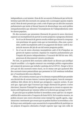 29
Assemblea Nacional Extraordinària
independència a curt termini. Hem de fer un exercici d’abstracció per tal de de-
terminar quin dels dos escenaris ens apropa més a aconseguir aquesta majoria
social. Hem de tenir present que a més a més d’optar per un dels dos escenaris
parlamentaris que tenim al davant haurem de desenvolupar una acció política
extraparlamentària que afavoreixi l’eixamplament de l’independentisme entre
les classes populars.
Els dos escenaris que presentem (formació de govern & noves eleccions)
suposen un incompliment de part de la nostra proposta o programa electoral:
•	 En el cas de formació de govern resulta evident que durant la campanya
vem proclamar als quatre vents que no investiríem a Mas com a presi-
dent, també incompliríem amb el no pagament del deute i amb la ma-
joria de mesures del pla de xoc del nostre programa polític.
•	 En el cas de noves eleccions incompliríem amb el fet d’impulsar un
govern de ruptura nacional, impulsar les majories parlamentàries per
l’impuls del procés independentista i l’execució del full de ruta: DUI,
processos de desconnexió i procés constituent.
Per tant, en qualsevol dels escenaris caldrà bastir un discurs que justifiqui
l’opció escollida i a la vegada construir una estratègia política engrescadora
pel conjunt de persones que treballa i participa de la CUP-CC. Perquè si bé és
cert que els dos escenaris tenen riscos, no és menys cert que qualsevol dels
dos escenaris tenen potencialitats que permeten la CUP continuar treballant
per a l’assoliment dels seus objectius.
Alhora, de la mateixa manera que se’ns demana responsabilitat per prendre
una decisió des de sectors interns i externs (però propers), hem de corespon-
sabilitzar dels efectes de la decisió que prenguem a aquests sectors. És per
això que, sigui quin sigui l’escenari que vingui (formació de govern o noves
eleccions), haurem d’interpel·lar aquells agents que es creuen en aquests mo-
ments amb legitimació per intentar influir en la decisió que prengui la CUP.
És per això que no podem facilitar la investidura sense apel·lar a la respon-
sabilitat dels sectors més a l’esquerra de Junts Pel Sí. De la mateixa manera, no
podem encarar unes noves eleccions sense interpel·lar aquells agents, orga-
nitzacions i moviments que creuen que no podem facilitar la investidura a risc
de forçar unes anticipades a que assumeixin la responsabilitat de participar en
un projecte d’esquerra alternativa d’ampli espectre (que vagi més enllà de
 