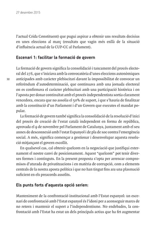 30
27 desembre 2015
l’actual Crida Constituent) que pugui aspirar a obtenir uns resultats decisius
en unes eleccions al març (resultats que vagin més enllà de la situació
d’influència actual de la CUP-CC al Parlament).
Escenari 1: facilitar la formació de govern
La formació de govern significa la consolidació i tancament del procés electo-
ral del 27S, que s’iniciava amb la convocatòria d’unes eleccions autonòmiques
anticipades amb caràcter plebiscitari davant la impossibilitat de convocar un
referèndum d’autodeterminació, que continuava amb una jornada electoral
on es confirmava el caràcter plebiscitari amb una participació històrica i on
l’aposta per donar continuïtat amb el procés independentista sortia clarament
vencedora, encara que no assolia el 50% de suport, i que s’hauria de finalitzar
amb la constitució d’un Parlament i d’un Govern que executes el mandat po-
pular.
La formació de govern també significa la consolidació de la resolució d’inici
del procés de creació de l’estat català independent en forma de república,
aprovada el 9 de novembre pel Parlament de Catalunya, juntament amb el seu
annex de desconnexió amb l’estat Espanyol i de pla de xoc contra l’emergència
social. A més, significa començar a gestionar i desenvolupar aquesta resolu-
ció mitjançant el govern escollit.
En qualsevol cas, cal obtenir quelcom en la negociació que justifiqui exter-
nament el nostre canvi de posicionament. Aquest “quelcom” pot tenir diver-
ses formes i continguts. En la present proposta s’opta per arrencar compro-
misos d’aturada de privatitzacions i en matèria de corrupció, com a elements
centrals de la nostra aposta política i que no han tingut fins ara una plasmació
suficient en els preacords assolits.
Els punts forts d’aquesta opció serien:
Manteniment de la confrontació institucional amb l’Estat espanyol: un esce-
nari de confrontació amb l’Estat espanyol és l’idoni per a aconseguir marcs de
no retorn i mantenir el suport a l’independentisme. No endebades, la con-
frontació amb l’Estat ha estat un dels principals actius que ha fet augmentar
 
