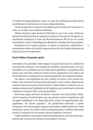 31
Assemblea Nacional Extraordinària
el nombre d’independentistes. Sense un marc de confrontació podria baixar
sensiblement el recolzament a les tesis independentistes.
Tenim assegurada la capacitat d’incidència que ens donen els 10 escons ac-
tuals, en un marc sense majories absolutes.
Allunya el proper repte electoral al Principat un any o any i mig. Temps per
intentar revertir la pèrdua de suport que patiríem d’una part de l’esquerra an-
ticapitalista mitjançant la lluita pel desenvolupament del pla de xoc contra
l’emergència social i el desplegament del procés constituent de base popular.
Manteniment de sectors populars no obrers en posicions sobiranistes, i
manteniment alhora de la tensió esquerra/dreta dins de l’àmbit sobiranista en
disputa per la seva hegemonia.
Punts febles d’aquesta opció:
Investidura d’un president amb vestigis d’un partit involucrat en multitud de
processos de corrupció i una motxilla de retallades i privatitzacions. Per tant,
investidura d’un president que no representa la globalitat i complexitat d’un
procés, que com hem analitzat li manca encara augmentar el seu suport, per
tal de refrendar-se mitjançant una majoria qualificada de la societat catalana.
Ens aboca a una legislatura de com a mínim 18 mesos, on la pressió me-
diàtica i les amenaces de trencament del procés seran la tònica dominant de
cadascuna de les votacions Parlamentàries. Caldrà definir i publicitar una es-
tratègia compacte per la globalitat de la legislatura, per tal de bastir un discurs
coherent en cadascun dels escenaris plausibles.
Necessitat urgent de bastir un discurs i plasmar una acció política nítida-
ment d’esquerra transformadora que ens permeti reteixir complicitats amb
els agents mobilitzats en les lluites pels drets socials, les organitzacions anti-
capitalistes, les classes populars i les plataformes electorals o partits
d’esquerres. Per desenvolupar aquesta acció política caldrà involucrar el món
municipal a partir de la lluita contra els desnonaments, la defensa dels drets
socials i la imposició d’una sanitat i educació pública i universal.
Caldrà conformar una majoria electoral qualificada per a les eleccions cons-
tituents que s’hauran de convocar en els propers 18 mesos.
 