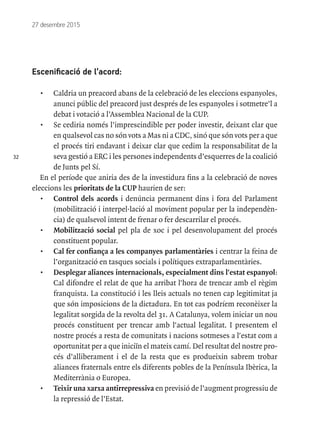 32
27 desembre 2015
Escenificació de l’acord:
•	 Caldria un preacord abans de la celebració de les eleccions espanyoles,
anunci públic del preacord just després de les espanyoles i sotmetre’l a
debat i votació a l’Assemblea Nacional de la CUP.
•	 Se cediria només l’imprescindible per poder investir, deixant clar que
en qualsevol cas no són vots a Mas ni a CDC, sinó que són vots per a que
el procés tiri endavant i deixar clar que cedim la responsabilitat de la
seva gestió a ERC i les persones independents d’esquerres de la coalició
de Junts pel Sí.
En el període que aniria des de la investidura fins a la celebració de noves
eleccions les prioritats de la CUP haurien de ser:
•	 Control dels acords i denúncia permanent dins i fora del Parlament
(mobilització i interpel·lació al moviment popular per la independèn-
cia) de qualsevol intent de frenar o fer descarrilar el procés.
•	 Mobilització social pel pla de xoc i pel desenvolupament del procés
constituent popular.
•	 Cal fer confiança a les companyes parlamentàries i centrar la feina de
l’organització en tasques socials i polítiques extraparlamentàries.
•	 Desplegar aliances internacionals, especialment dins l'estat espanyol:
Cal difondre el relat de que ha arribat l'hora de trencar amb el règim
franquista. La constitució i les lleis actuals no tenen cap legitimitat ja
que són imposicions de la dictadura. En tot cas podríem reconèixer la
legalitat sorgida de la revolta del 31. A Catalunya, volem iniciar un nou
procés constituent per trencar amb l'actual legalitat. I presentem el
nostre procés a resta de comunitats i nacions sotmeses a l'estat com a
oportunitat per a que iniciïn el mateix camí. Del resultat del nostre pro-
cés d’alliberament i el de la resta que es produeixin sabrem trobar
aliances fraternals entre els diferents pobles de la Península Ibèrica, la
Mediterrània o Europea.
•	 Teixir una xarxa antirrepressiva en previsió de l’augment progressiu de
la repressió de l’Estat.
 