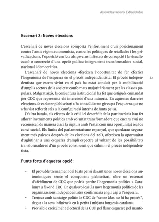 33
Assemblea Nacional Extraordinària
Escenari 2: Noves eleccions
L’escenari de noves eleccions comporta l’enfortiment d’un posicionament
contra l’antic règim autonomista, contra les polítiques de retallades i les pri-
vatitzacions, l’oposició estricta als governs infestats de corrupció i la visualit-
zació o concreció d’una opció política integrament transformadora social,
nacional i democràtica.
L’escenari de noves eleccions ofereixen l’oportunitat de fer efectiva
l’hegemonia de l’esquerra en el procés independentista. El procés indepen-
dentista que estem vivint en el país ha estat conduit per la mobilització
d’amplis sectors de la societat conformats majoritàriament per les classes po-
pulars. Malgrat això, la conjuntura institucional ha fet que estigués comandat
per CDC que representa els interessos d’una minoria. En aquestes darreres
eleccions de caràcter plebiscitari s’ha consolidat un gir cap a l’esquerra que no
s’ha vist reflectit atès a la configuració interna de Junts pel sí.
D’altra banda, els efectes de la crisi i el descrèdit de la partitocràcia han fet
aflorar instruments polítics amb voluntat transformadora que encara avui no
reconeixen de manera clara la ruptura amb l’estat com una oportunitat real de
canvi social. Els límits del parlamentarisme espanyol, que quedaran segura-
ment més palesos després de les eleccions del 20D, ofereixen la oportunitat
d’aglutinar a una esquerra d’ampli espectre al voltant de les possibilitats
transformadores d’un procés constituent que culmini el procés independen-
tista.
Punts forts d’aquesta opció:
•	 El provable trencament del Junts pel si davant unes noves eleccions au-
tonòmiques sense el component plebiscitari, obre un escenari
d’afebliment de CDC que podria perdre l’hegemonia política a Cata-
lunya a favor d’ERC. En qualsevol cas, la nova hegemonia política de les
organitzacions independentistes confirmaria el gir cap a l’esquerra.
•	 Trencar amb xantatge polític de CDC de “sense Mas no hi ha procés”,
degut a la seva influència en la petita i mitjana burgesia catalana.
•	 Previsible creixement electoral de la CUP pel flanc esquerre pel mante-
 