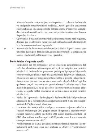 34
27 desembre 2015
niment d’un dels seus principals actius polítics, la coherència discursi-
va, malgrat la pressió política i mediàtica. Aquest possible creixement
caldrà vehicular-lo a una proposta política amplia d’esquerres vincula-
da a la transformació social en el marc del procés constituent de la nova
República Catalana.
•	 Oportunitat d’eixamplament de la base independentista per l’esquerra,
després que les eleccions espanyoles del 20D acabin amb el miratge de
la reforma constitucional espanyola.
•	 Acumulació de forces entorn de l’espai de la Unitat Popular creat a par-
tir de les lluites pels drets socials, contra la corrupció i la defensa de la
sanitat i l’educació publica universal i gratuïta.
Punts febles d’aquesta opció:
•	 Invalidació del fet plebiscitari de les eleccions autonòmiques del
27S. Les eleccions autonòmiques del 27S van adquirir un caràcter
plebiscitari derivat de les propostes polítiques i programàtiques de
concurrència, confirmat per l’alta participació del 76% de l’electorat.
Els resultats van ser àmpliament favorables al procés independen-
tista, encara que no concloents al no assolir el 50% del sufragi. En
qualsevol cas, el tancament del procés electoral culmina amb la for-
mació de govern i, si no és possible, la convocatòria de noves elec-
cions, les quals caldrà confirmar si tornen a tenir aquest caràcter
plebiscitari.
•	 Pèrdua de l’oportunitat de desplegar la declaració d’inici del procés cap
a la creació de la República Catalana juntament amb el seu annex i ajor-
nament de l’aplicació del pla de xoc.
•	 Les noves eleccions podrien configurar una nova conjuntura similar a
l’actual. Malgrat que CDC pogués perdre l’hegemonia seguiria condi-
cionant perquè és difícil que ERC i CUP sumin majoria absoluta i si
CDC obté millors resultats que la CUP podria posar les seves condi-
cions per donar suport a ERC.
•	 Perill de retorn de CDC a posicionaments moderats i pactistes i de re-
trobament amb Unió cosa que acabaria de desfer el “sobiranisme
transversal”.
 