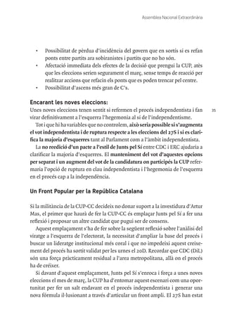 35
Assemblea Nacional Extraordinària
•	 Possibilitat de pèrdua d’incidència del govern que en sortís si es refan
ponts entre partits ara sobiranistes i partits que no ho són.
•	 Afectació immediata dels efectes de la decisió que prengui la CUP, atès
que les eleccions serien segurament el març, sense temps de reacció per
realitzar accions que refacin els ponts que es poden trencar pel centre.
•	 Possibilitat d’ascens més gran de C’s.
Encarant les noves eleccions:
Unes noves eleccions tenen sentit si refermen el procés independentista i fan
virar definitivament a l’esquerra l’hegemonia al si de l’independentisme.
Tot i que hi ha variables que no controlem, això seria possible si s’augmenta
el vot independentista i de ruptura respecte a les eleccions del 27S i si es clari-
fica la majoria d’esquerres tant al Parlament com a l’àmbit independentista.
La no reedició d’un pacte a l’estil de Junts pel Sí entre CDC i ERC ajudaria a
clarificar la majoria d’esquerres. El manteniment del vot d’aquestes opcions
per separat i un augment del vot de la candidatura on participés la CUP refer-
maria l’opció de ruptura en clau independentista i l’hegemonia de l’esquerra
en el procés cap a la independència.
Un Front Popular per la República Catalana
Si la militància de la CUP-CC decideix no donar suport a la investidura d'Artur
Mas, el primer que haurà de fer la CUP-CC és emplaçar Junts pel Sí a fer una
reflexió i proposar un altre candidat que pugui ser de consens.
Aquest emplaçament s'ha de fer sobre la següent reflexió sobre l'anàlisi del
viratge a l'esquerra de l'electorat, la necessitat d'ampliar la base del procés i
buscar un lideratge institucional més coral i que no impedeixi aquest creixe-
ment del procés ha sortit validat per les urnes el 20D. Recordar que CDC (DiL)
són una força pràcticament residual a l'area metropolitana, allà on el procés
ha de créixer.
Si davant d'aquest emplaçament, Junts pel Sí s'enroca i força a unes noves
eleccions el mes de març, la CUP ha d'entomar aquest escenari com una opor-
tunitat per fer un salt endavant en el procés independentista i generar una
nova fórmula il·lusionant a través d'articular un front ampli. El 27S han estat
 