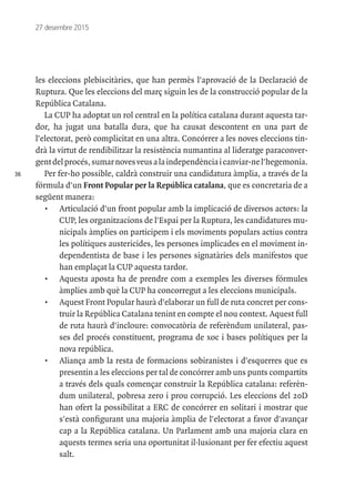 36
27 desembre 2015
les eleccions plebiscitàries, que han permès l'aprovació de la Declaració de
Ruptura. Que les eleccions del març siguin les de la construcció popular de la
República Catalana.
La CUP ha adoptat un rol central en la política catalana durant aquesta tar-
dor, ha jugat una batalla dura, que ha causat descontent en una part de
l'electorat, però complicitat en una altra. Concórrer a les noves eleccions tin-
drà la virtut de rendibilitzar la resistència numantina al lideratge paraconver-
gentdelprocés,sumarnovesveusalaindependènciaicanviar-nel'hegemonia.
Per fer-ho possible, caldrà construir una candidatura àmplia, a través de la
fórmula d'un Front Popular per la República catalana, que es concretaria de a
següent manera:
•	 Articulació d'un front popular amb la implicació de diversos actors: la
CUP, les organitzacions de l'Espai per la Ruptura, les candidatures mu-
nicipals àmplies on participem i els moviments populars actius contra
les polítiques austericides, les persones implicades en el moviment in-
dependentista de base i les persones signatàries dels manifestos que
han emplaçat la CUP aquesta tardor.
•	 Aquesta aposta ha de prendre com a exemples les diverses fórmules
àmplies amb què la CUP ha concorregut a les eleccions municipals.
•	 Aquest Front Popular haurà d'elaborar un full de ruta concret per cons-
truir la República Catalana tenint en compte el nou context. Aquest full
de ruta haurà d'incloure: convocatòria de referèndum unilateral, pas-
ses del procés constituent, programa de xoc i bases polítiques per la
nova república.
•	 Aliança amb la resta de formacions sobiranistes i d'esquerres que es
presentin a les eleccions per tal de concórrer amb uns punts compartits
a través dels quals començar construir la República catalana: referèn-
dum unilateral, pobresa zero i prou corrupció. Les eleccions del 20D
han ofert la possibilitat a ERC de concórrer en solitari i mostrar que
s'està configurant una majoria àmplia de l'electorat a favor d'avançar
cap a la República catalana. Un Parlament amb una majoria clara en
aquests termes seria una oportunitat il·lusionant per fer efectiu aquest
salt.
 