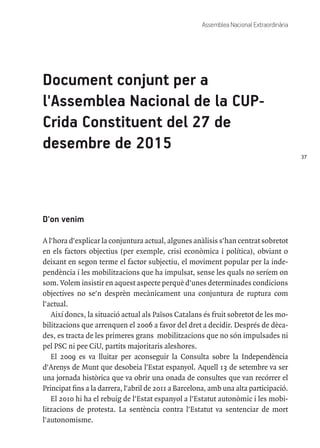 37
Assemblea Nacional Extraordinària
Document conjunt per a
l'Assemblea Nacional de la CUP-
Crida Constituent del 27 de
desembre de 2015
D'on venim
A l'hora d'explicar la conjuntura actual, algunes anàlisis s'han centrat sobretot
en els factors objectius (per exemple, crisi econòmica i política), obviant o
deixant en segon terme el factor subjectiu, el moviment popular per la inde-
pendència i les mobilitzacions que ha impulsat, sense les quals no seríem on
som. Volem insistir en aquest aspecte perquè d'unes determinades condicions
objectives no se'n desprèn mecànicament una conjuntura de ruptura com
l'actual.
Així doncs, la situació actual als Països Catalans és fruit sobretot de les mo-
bilitzacions que arrenquen el 2006 a favor del dret a decidir. Després de dèca-
des, es tracta de les primeres grans mobilitzacions que no són impulsades ni
pel PSC ni pee CiU, partits majoritaris aleshores.
El 2009 es va lluitar per aconseguir la Consulta sobre la Independència
d'Arenys de Munt que desobeia l'Estat espanyol. Aquell 13 de setembre va ser
una jornada històrica que va obrir una onada de consultes que van recórrer el
Principat fins a la darrera, l'abril de 2011 a Barcelona, amb una alta participació.
El 2010 hi ha el rebuig de l'Estat espanyol a l'Estatut autonòmic i les mobi-
litzacions de protesta. La sentència contra l'Estatut va sentenciar de mort
l'autonomisme.
 