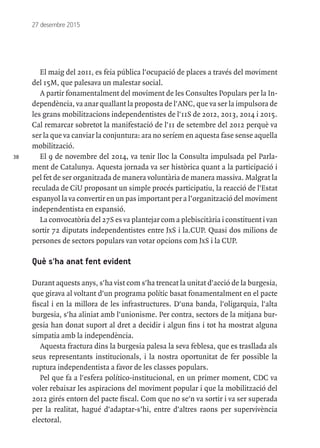 38
27 desembre 2015
El maig del 2011, es feia pública l'ocupació de places a través del moviment
del 15M, que palesava un malestar social.
A partir fonamentalment del moviment de les Consultes Populars per la In-
dependència, va anar quallant la proposta de l'ANC, que va ser la impulsora de
les grans mobilitzacions independentistes de l'11S de 2012, 2013, 2014 i 2015.
Cal remarcar sobretot la manifestació de l'11 de setembre del 2012 perquè va
ser la que va canviar la conjuntura: ara no seríem en aquesta fase sense aquella
mobilització.
El 9 de novembre del 2014, va tenir lloc la Consulta impulsada pel Parla-
ment de Catalunya. Aquesta jornada va ser històrica quant a la participació i
pel fet de ser organitzada de manera voluntària de manera massiva. Malgrat la
reculada de CiU proposant un simple procés participatiu, la reacció de l'Estat
espanyol la va convertir en un pas important per a l’organització del moviment
independentista en expansió.
La convocatòria del 27S es va plantejar com a plebiscitària i constituent i van
sortir 72 diputats independentistes entre JxS i la.CUP. Quasi dos milions de
persones de sectors populars van votar opcions com JxS i la CUP.
Què s'ha anat fent evident
Durant aquests anys, s'ha vist com s'ha trencat la unitat d'acció de la burgesia,
que girava al voltant d'un programa polític basat fonamentalment en el pacte
fiscal i en la millora de les infrastructures. D'una banda, l'oligarquia, l'alta
burgesia, s'ha aliniat amb l'unionisme. Per contra, sectors de la mitjana bur-
gesia han donat suport al dret a decidir i algun fins i tot ha mostrat alguna
simpatia amb la independència.
Aquesta fractura dins la burgesia palesa la seva feblesa, que es trasllada als
seus representants institucionals, i la nostra oportunitat de fer possible la
ruptura independentista a favor de les classes populars.
Pel que fa a l'esfera político-institucional, en un primer moment, CDC va
voler rebaixar les aspiracions del moviment popular i que la mobilització del
2012 girés entorn del pacte fiscal. Com que no se'n va sortir i va ser superada
per la realitat, hagué d'adaptar-s’hi, entre d'altres raons per supervivència
electoral.
 