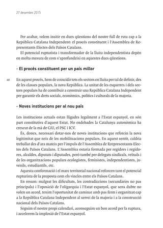 40
27 desembre 2015
Per acabar, volem insitir en dues qüestions del nostre full de ruta cap a la
República Catalana Independent: el procés constituent i l'Assemblea de Re-
presentants Electes dels Països Catalans.
El potencial rupturista i transformador de la lluita independentista depèn
en molta mesura de com s'aprofundeixi en aquestes dues qüestions.
- El procés constituent per un país millor
Enaquestprocés,hemde coincidirtotselssectorsenlluitaper taldedefinir,des
de les classes populars, la nova República. La unitat de les esquerres i dels sec-
tors populars ha de contribuir a construir una República Catalana Independent
per garantir els drets socials, econòmics, polítics i culturals de la majoria.
- Noves institucions per al nou país
Les institucions actuals estan lligades legalment a l'Estat espanyol, en són
part constitutiva d'aquest Estat. No endebades la Catalunya autonòmica ha
crescut de la mà de CiU, el PSC i ICV.
És, doncs, necessari dotar-nos de noves institucions que reforcin la nova
legitimitat que neix de les mobilitzacions populars. En aquest sentit, caldria
treballar des d'ara mateix per l'impuls de l'Assemblea de Rrepresentants Elec-
tes dels Països Catalans. L'Assemblea estaria formada per regidors i regido-
res, alcaldes, diputats i diputades, però també per delegats sindicals, veïnals i
de les organitzacions populars ecologistes, feministes, independentistes, ju-
venils, estudiantils, etc.
Aquesta conformació i el marc territorial nacional reforcen tant el potencial
rupturista de la proposta com els vincles entre els Països Catalans.
En resum: malgrat les dificultats, les contradiccions (secundàries no pas
principals) i l'oposició de l'oligarquia i l'Estat espanyol, que sens dubte no
volen un acord, tenim l'oportunitat de caminar amb pas ferm i organitzat cap
a la República Catalana Independent al servei de la majoria i a la construcció
nacional dels Països Catalans.
Seguim el nostre propi calendari, aconseguim un bon acord per la ruptura,
i accelerem la implosió de l'Estat espanyol.
 