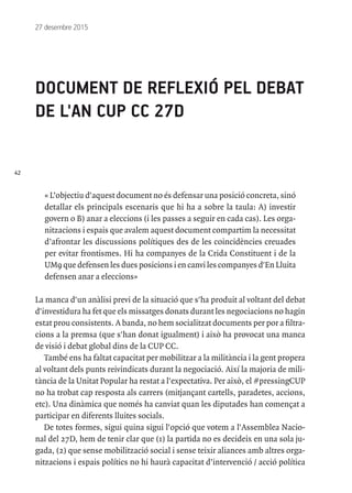 42
27 desembre 2015
DOCUMENT DE REFLEXIÓ PEL DEBAT
DE L'AN CUP CC 27D
« L’objectiu d'aquest document no és defensar una posició concreta, sinó
detallar els principals escenaris que hi ha a sobre la taula: A) investir
govern o B) anar a eleccions (i les passes a seguir en cada cas). Les orga-
nitzacions i espais que avalem aquest document compartim la necessitat
d’afrontar les discussions polítiques des de les coincidències creuades
per evitar frontismes. Hi ha companyes de la Crida Constituent i de la
UM9 que defensen les dues posicions i en canvi les companyes d'En Lluita
defensen anar a eleccions»
La manca d'un anàlisi previ de la situació que s'ha produit al voltant del debat
d'investidura ha fet que els missatges donats durant les negociacions no hagin
estat prou consistents. A banda, no hem socialitzat documents per por a filtra-
cions a la premsa (que s'han donat igualment) i això ha provocat una manca
de visió i debat global dins de la CUP CC.
També ens ha faltat capacitat per mobilitzar a la militància i la gent propera
al voltant dels punts reivindicats durant la negociació. Així la majoria de mili-
tància de la Unitat Popular ha restat a l'expectativa. Per això, el #pressingCUP
no ha trobat cap resposta als carrers (mitjançant cartells, paradetes, accions,
etc). Una dinàmica que només ha canviat quan les diputades han començat a
participar en diferents lluites socials.
De totes formes, sigui quina sigui l'opció que votem a l'Assemblea Nacio-
nal del 27D, hem de tenir clar que (1) la partida no es decideix en una sola ju-
gada, (2) que sense mobilització social i sense teixir aliances amb altres orga-
nitzacions i espais polítics no hi haurà capacitat d’intervenció / acció política
 