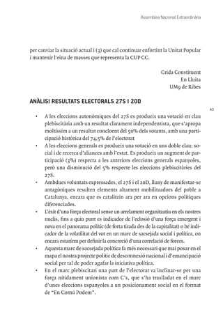 43
Assemblea Nacional Extraordinària
per canviar la situació actual i (3) que cal continuar enfortint la Unitat Popular
i mantenir l'eina de masses que representa la CUP CC.
Crida Constituent
En Lluita
UM9 de Ribes
ANÀLISI RESULTATS ELECTORALS 27S I 20D
•	 A les eleccions autonòmiques del 27S es produeix una votació en clau
plebiscitària amb un resultat clarament independentista, que s’apropa
moltíssim a un resultat concloent del 50% dels votants, amb una parti-
cipació històrica del 74,5% de l’electorat
•	 A les eleccions generals es produeix una votació en uns doble clau: so-
cial i de recerca d’aliances amb l’estat. Es produeix un augment de par-
ticipació (3%) respecta a les anteriors eleccions generals espanyoles,
però una disminució del 5% respecte les eleccions plebiscitàries del
27S.
•	 Ambdues voluntats expressades, el 27S i el 20D, lluny de manifestar-se
antagòniques resulten elements altament mobilitzadors del poble a
Catalunya, encara que es catalitzin ara per ara en opcions polítiques
diferenciades.
•	 L’èxit d’una força electoral sense un arrelament organitzatiu en els nostres
nuclis, fins a quin punt es indicador de l’eclosió d’una força emergent i
nova en el panorama polític (de forta tirada des de la capitalitat) o bé indi-
cador de la volatilitat del vot en un marc de sacsejada social i política, on
encara estaríem per definir la concreció d’una correlació de forces.
•	 Aquesta marc de sacsejada política fa més necessari que mai posar en el
mapaelnostraprojectepolíticdedesconnexiónacionalid’emancipació
social per tal de poder agafar la iniciativa política.
•	 En el marc plebiscitari una part de l’electorat va inclinar-se per una
força nítidament unionista com C’s, que s’ha traslladat en el marc
d’unes eleccions espanyoles a un posicionament social en el format
de “En Comú Podem”.
 
