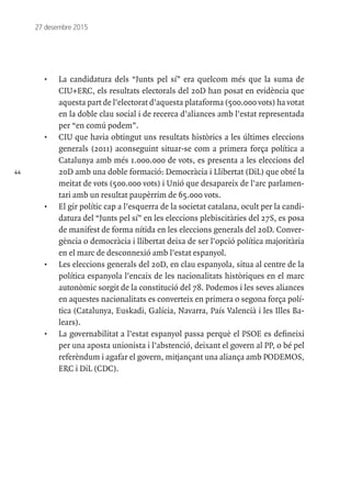 44
27 desembre 2015
•	 La candidatura dels “Junts pel sí” era quelcom més que la suma de
CIU+ERC, els resultats electorals del 20D han posat en evidència que
aquesta part de l’electorat d’aquesta plataforma (500.000 vots) ha votat
en la doble clau social i de recerca d’aliances amb l’estat representada
per “en comú podem”.
•	 CIU que havia obtingut uns resultats històrics a les últimes eleccions
generals (2011) aconseguint situar-se com a primera força política a
Catalunya amb més 1.000.000 de vots, es presenta a les eleccions del
20D amb una doble formació: Democràcia i Llibertat (DiL) que obté la
meitat de vots (500.000 vots) i Unió que desapareix de l’arc parlamen-
tari amb un resultat paupèrrim de 65.000 vots.
•	 El gir polític cap a l’esquerra de la societat catalana, ocult per la candi-
datura del “Junts pel sí” en les eleccions plebiscitàries del 27S, es posa
de manifest de forma nítida en les eleccions generals del 20D. Conver-
gència o democràcia i llibertat deixa de ser l’opció política majoritària
en el marc de desconnexió amb l’estat espanyol.
•	 Les eleccions generals del 20D, en clau espanyola, situa al centre de la
política espanyola l’encaix de les nacionalitats històriques en el marc
autonòmic sorgit de la constitució del 78. Podemos i les seves aliances
en aquestes nacionalitats es converteix en primera o segona força polí-
tica (Catalunya, Euskadi, Galícia, Navarra, País Valencià i les Illes Ba-
lears).
•	 La governabilitat a l’estat espanyol passa perquè el PSOE es defineixi
per una aposta unionista i l’abstenció, deixant el govern al PP, o bé pel
referèndum i agafar el govern, mitjançant una aliança amb PODEMOS,
ERC i DiL (CDC).
 