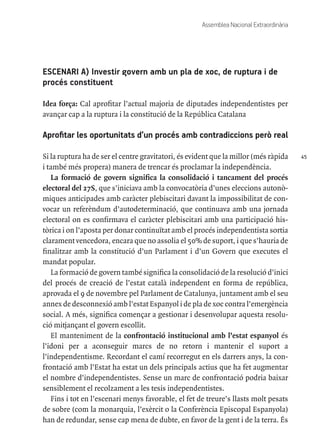 45
Assemblea Nacional Extraordinària
ESCENARI A) Investir govern amb un pla de xoc, de ruptura i de
procés constituent
Idea força: Cal aprofitar l’actual majoria de diputades independentistes per
avançar cap a la ruptura i la constitució de la República Catalana
Aprofitar les oportunitats d’un procés amb contradiccions però real
Si la ruptura ha de ser el centre gravitatori, és evident que la millor (més ràpida
i també més propera) manera de trencar és proclamar la independència.
La formació de govern significa la consolidació i tancament del procés
electoral del 27S, que s’iniciava amb la convocatòria d’unes eleccions autonò-
miques anticipades amb caràcter plebiscitari davant la impossibilitat de con-
vocar un referèndum d’autodeterminació, que continuava amb una jornada
electoral on es confirmava el caràcter plebiscitari amb una participació his-
tòrica i on l’aposta per donar continuïtat amb el procés independentista sortia
clarament vencedora, encara que no assolia el 50% de suport, i que s’hauria de
finalitzar amb la constitució d’un Parlament i d’un Govern que executes el
mandat popular.
La formació de govern també significa la consolidació de la resolució d’inici
del procés de creació de l’estat català independent en forma de república,
aprovada el 9 de novembre pel Parlament de Catalunya, juntament amb el seu
annex de desconnexió amb l’estat Espanyol i de pla de xoc contra l’emergència
social. A més, significa començar a gestionar i desenvolupar aquesta resolu-
ció mitjançant el govern escollit.
El manteniment de la confrontació institucional amb l’estat espanyol és
l’idoni per a aconseguir marcs de no retorn i mantenir el suport a
l’independentisme. Recordant el camí recorregut en els darrers anys, la con-
frontació amb l’Estat ha estat un dels principals actius que ha fet augmentar
el nombre d’independentistes. Sense un marc de confrontació podria baixar
sensiblement el recolzament a les tesis independentistes.
Fins i tot en l’escenari menys favorable, el fet de treure’s llasts molt pesats
de sobre (com la monarquia, l’exèrcit o la Conferència Episcopal Espanyola)
han de redundar, sense cap mena de dubte, en favor de la gent i de la terra. És
 