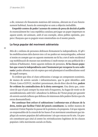 46
27 desembre 2015
a dir, remoure els fonaments mateixos del sistema, alterant-ne el seu funcio-
nament habitual, hauria de contemplar-se com a objectiu ineludible.
Empetitir centres de poder i acostar els centres de presa de decisió al poble
és essencialment bo i una república catalana pot jugar un paper important en
aquest sentit, tot animant, amb el seu exemple, altres pobles oprimits, pro-
pers i llunyans que es puguin veure emmirallats en el nostre procés.
La força popular del moviment sobiranista
Més de 2 milions de persones defensen fermament la independència. El 9N i
les mobilitzacions dels darrers tres 11S no poden ser menystingudes, sobretot
si tenim en compte que en aquests moments no hi ha a tot el món occidental
cap mobilització de masses tan nombrosa (i molt menys en una població de 7
milions d'habitants). Entre aquests milions de persones, hi ha classes popu-
lars que veuen la independència com l'instrument per recuperar la seva sobi-
rania i poder afrontar així els reptes que està plantejant el neoliberalisme senil
de segell europeu.
És evident que dins el clam sobiranista s'amaga un component econòmic,
de manca de serveis socials i infraestructures, que la gent identifica amb
l'Estat. Com a CUP CC, incidint i pressionant, des de dins i des de fora, podem
fer evidents les contradiccions de la dreta convergent. Una dreta que, cons-
cient de que el país sempre ha estat més d'esquerres, ha hagut de vestir-se de
socialdemòcrata amb JxSí i abanderar la defensa de l'Estat propi per garantir
els serveis socials (alhora que defensa els interessos dels poders fàctics que els
estan desmantellant).
Per continuar fent créixer el sobiranisme i enfrontar-nos al discurs de la
dreta, tenim que facilitar l'inici del procés constituent. La millor manera de
construir Unitat Popular és passar de la protesta a la proposta. Cal que siguem
co-responsables de la creació de les bases d’un moviment constituent que im-
pliqui als sectors populars del sobiranisme i als que encara no hi són. Un pro-
cés constituent que situï al centre les reivindicacions legítimes de les classes
populars i dels moviments socials en lluita.
 