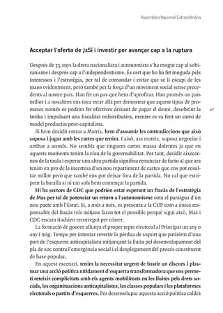 47
Assemblea Nacional Extraordinària
Acceptar l'oferta de JxSí i investir per avançar cap a la ruptura
Després de 35 anys la dreta nacionalista i autonomista s’ha mogut cap al sobi-
ranisme i després cap a l’independentisme. És cert que ho ha fet moguda pels
interessos i l’estratègia, per tal de comandar i evitar que se li escapi de les
mans evidentment, però també per la força d’un moviment social sense prece-
dents al nostre país. Han fet un pas que hem d’aprofitar. Han promès un país
millor i a nosaltres ens toca estar allà per demostrar que aquest tipus de pro-
meses només es podran fer efectives deixant de pagar el deute, desobeint la
troika i impulsant una fiscalitat redistributiva, mentre es va fent un canvi de
model productiu post-capitalista.
Si hem decidit entrar a Matrix, hem d'assumir les contradiccions que això
suposa i jugar amb les cartes que tenim. I això, ara mateix, suposa negociar i
arribar a acords. No sembla que tinguem cartes massa dolentes ja que en
aquests moments tenim la clau de la governabilitat. Per tant, decidir aixecar-
nos de la taula i esperar una altra partida significa renunciar de facto al que ara
tenim en pro de la incertesa d'un nou repartiment de cartes que ens pot resul-
tar millor però que també ens pot deixar fora de la partida. No cal que estri-
pem la baralla si ni tan sols hem començat la partida.
Hi ha sectors de CDC que podrien estar esperant un fracàs de l'estratègia
de Mas per tal de potenciar un retorn a l'autonomisme sota el paraigua d'un
nou pacte amb l'Estat. Si, a més a més, es presenta a la CUP com a única res-
ponsable del fracàs (els mitjans faran tot el possible perquè sigui així), Mas i
CDC encara tindrien recorregut per córrer.
La formació de govern allunya el proper repte electoral al Principat un any o
any i mig. Temps per intentar revertir la pèrdua de suport que patiríem d’una
part de l’esquerra anticapitalista mitjançant la lluita pel desenvolupament del
pla de xoc contra l’emergència social i el desplegament del procés constituent
de base popular.
En aquest escenari, tenim la necessitat urgent de bastir un discurs i plas-
mar una acció política nítidament d’esquerra transformadora que ens perme-
ti reteixir complicitats amb els agents mobilitzats en les lluites pels drets so-
cials, les organitzacions anticapitalistes, les classes populars i les plataformes
electorals o partits d’esquerres. Per desenvolupar aquesta acció política caldrà
 