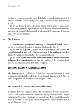 48
27 desembre 2015
involucrar el món municipal a partir de la lluita contra els desnonaments, la
defensa dels drets socials i la imposició d’una sanitat i educació pública i uni-
versal.
En el cas d’anar a noves eleccions, incompliríem amb el compromís
d’impulsar un govern de ruptura nacional i les majories parlamentàries neces-
sàries per executar el full de ruta independentista (DUI, processos de descon-
nexió i procés constituent).
Així defensem:
1) Que cal aprovar la proposta d'acord cap a la indendència de JxSí i perme-
tre així la constitució d'un govern que executi el mandat del 27S
2) Que hem de ser garantia, amb un peu al Parlament i un altre al carrer, del
compliment dels acords amb JxSí sense deixar de defensar el programa de la
Unitat Popular (sobretot en la fase del procés constituent)
3) Que tenim una responsabilitat històrica respecte als anhels sobiranistes
de la resta dels Països Catalans que han vist en el procés del principat el pri-
mer pas cap a l'alliberament de la nació completa.
ESCENARI B) ANAR A ELECCIONS AL MARÇ
Idea força: Mantenir l’enfortiment de la Unitat Popular com orientació estra-
tègica per assolir la independència i el canvi social. La presència de Mas i la
dreta al capdavant del procés és un fre en aquest sentit.
Les oportunitats davant unes noves eleccions
L’escenari de noves eleccions comporta l’enfortiment d’un posicionament
contra l’antic règim autonomista, contra les polítiques de retallades i les pri-
vatitzacions, l’oposició estricta als governs infestats de corrupció i la visualit-
zació o concreció d’una opció política integrament transformadora social,
nacional i democràtica.
 