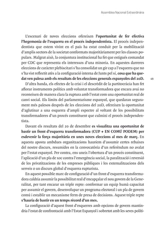 49
Assemblea Nacional Extraordinària
L’escenari de noves eleccions ofereixen l’oportunitat de fer efectiva
l’hegemonia de l’esquerra en el procés independentista. El procés indepen-
dentista que estem vivint en el país ha estat conduit per la mobilització
d’amplis sectors de la societat conformats majoritàriament per les classes po-
pulars. Malgrat això, la conjuntura institucional ha fet que estigués comandat
per CDC que representa els interessos d’una minoria. En aquestes darreres
eleccions de caràcter plebiscitari s’ha consolidat un gir cap a l’esquerra que no
s’ha vist reflectit atès a la configuració interna de Junts pel sí, cosa que ha que-
dat ven palesa amb els resultats de les eleccions generals espanyoles del 20D.
D’altra banda, els efectes de la crisi i el descrèdit de la partitocràcia han fet
aflorar instruments polítics amb voluntat transformadora que encara avui no
reconeixen de manera clara la ruptura amb l’estat com una oportunitat real de
canvi social. Els límits del parlamentarisme espanyol, que quedaran segura-
ment més palesos després de les eleccions del 20D, ofereixen la oportunitat
d’aglutinar a una esquerra d’ampli espectre al voltant de les possibilitats
transformadores d’un procés constituent que culmini el procés independen-
tista.
Davant els resultats del 20 de desembre es visualitza una oportunitat de
bastir un front d’esquerra transformadora (CUP + EN COMÚ PODEM) per
esdevenir la força majoritària en unes noves eleccions al mes de març. En
aquesta aposta ambdues organitzacions hauríem d’assumir certes rebaixes
del nostre discurs, resumides en la convocatòria d’un referèndum no avalat
per l’estat espanyol. Per contra, ens uneix l’obertura d’un procés constituent,
l’aplicació d’un pla de xoc contra l’emergència social, la paralització i reversió
de les privatitzacions de les empreses públiques i les externalitzacions dels
serveis o un discurs global d’esquerra rupturista.
En aquest possible marc de configuració d’un front d’esquerra transforma-
dora caldria assumir la possibilitat real d’encapçalar el nou govern de la Gene-
ralitat, per tant encarar un triple repte: conformar un equip humà capacitat
per assumir el govern, desenvolupar un programa electoral i un pla de govern
comú i establir un mecanisme ferm de presa de decisions. Aquest triple repte
s’hauria de bastir en un temps rècord d’un mes.
La configuració d’aquest front d’esquerres amb opcions de govern mantin-
dria l’estat de confrontació amb l’Estat Espanyol i sobretot amb les seves políti-
 