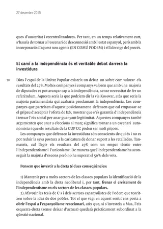 50
27 desembre 2015
ques d’austeritat i recentralitzadores. Per tant, en un temps relativament curt,
s’hauria de tornar a l’escenari de desconnexió amb l’estat espanyol, però amb la
incorporació d’aquest nou agents (EN COMÚ PODEM) i el lideratge del procés.
El camí a la independència és el veritable debat darrera la
investidura
Dins l’espai de la Unitat Popular existeix un debat un sobre com valorar els
resultats del 27S. Moltes companyes i companys valoren que amb una majoria
de diputades es pot avançar cap a la independència, sense necessitat de fer un
referèndum. Aquesta seria la que podríem dir la via Kosovar, atès que seria la
majoria parlamentària qui acabaria proclamant la independència. Les com-
panyes que parteixen d’aquest posicionament defensen que cal empassar-se
el gripau d'acceptar l'oferta de JxS, mostrar que s’és garantia d’independència
i tensar l’eix social per anar guanyant legitimitat. Aquestes companyes també
argumenten que anar a eleccions al març significa tornar a un escenari auto-
nomista i que els resultats de la CUP CC poden ser molt pitjors.
Les companyes que defensen la investidura són conscients de qui és i no es
pot reduir la seva postura a la caricatura de donar suport a les retallades. Tan-
mateix, cal llegir els resultats del 27S com un empat tècnic entre
l’independentisme i l’unionisme. De manera que l’independentisme ha acon-
seguit la majoria d’escons però no ha superat el 50% dels vots.
Pensem que investir a la dreta té dues conseqüències:
1) Mantenir per a molts sectors de les classes populars la identificació de la
independència amb la dreta neoliberal i, per tant, frenar el creixement de
l'independentisme en els sectors de les classes populars.
2) Afavorir les tesis de C's i dels sectors espanyolistes de Podem que teorit-
zen sobre la idea de dos pobles. Tot el que vagi en aquest sentit ens porta a
obrir l'espai a l'espanyolisme reaccionari, atès que, si s'investeix a Mas, l'eix
esquerra-dreta (sense deixar d’actuar) quedarà pràcticament subordinat a la
qüestió nacional.
 