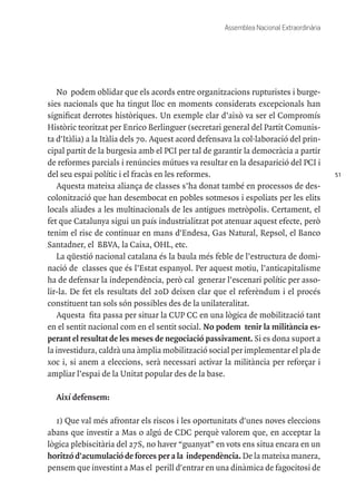 51
Assemblea Nacional Extraordinària
No podem oblidar que els acords entre organitzacions rupturistes i burge-
sies nacionals que ha tingut lloc en moments considerats excepcionals han
significat derrotes històriques. Un exemple clar d’això va ser el Compromís
Històric teoritzat per Enrico Berlinguer (secretari general del Partit Comunis-
ta d'Itàlia) a la Itàlia dels 70. Aquest acord defensava la col·laboració del prin-
cipal partit de la burgesia amb el PCI per tal de garantir la democràcia a partir
de reformes parcials i renúncies mútues va resultar en la desaparició del PCI i
del seu espai polític i el fracàs en les reformes.
Aquesta mateixa aliança de classes s’ha donat també en processos de des-
colonització que han desembocat en pobles sotmesos i espoliats per les elits
locals aliades a les multinacionals de les antigues metròpolis. Certament, el
fet que Catalunya sigui un país industrialitzat pot atenuar aquest efecte, però
tenim el risc de continuar en mans d'Endesa, Gas Natural, Repsol, el Banco
Santadner, el BBVA, la Caixa, OHL, etc.
La qüestió nacional catalana és la baula més feble de l’estructura de domi-
nació de classes que és l’Estat espanyol. Per aquest motiu, l’anticapitalisme
ha de defensar la independència, però cal generar l’escenari polític per asso-
lir-la. De fet els resultats del 20D deixen clar que el referèndum i el procés
constituent tan sols són possibles des de la unilateralitat.
Aquesta fita passa per situar la CUP CC en una lògica de mobilització tant
en el sentit nacional com en el sentit social. No podem tenir la militància es-
perant el resultat de les meses de negociació passivament. Si es dona suport a
la investidura, caldrà una àmplia mobilització social per implementar el pla de
xoc i, si anem a eleccions, serà necessari activar la militància per reforçar i
ampliar l’espai de la Unitat popular des de la base.
Així defensem:
1) Que val més afrontar els riscos i les oportunitats d'unes noves eleccions
abans que investir a Mas o algú de CDC perquè valorem que, en acceptar la
lògica plebiscitària del 27S, no haver “guanyat” en vots ens situa encara en un
horitzó d'acumulació de forces per a la independència. De la mateixa manera,
pensem que investint a Mas el perill d'entrar en una dinàmica de fagocitosi de
 