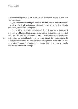 52
27 desembre 2015
la independència política de la CUP CC, en pro de salvar el procés, és molt real
i pot ser nefasta.
2) Que cal omplir de contingut rellevant per a les classes populars el con-
cepte de sobirania plena i generar discurs i alternatives sobre la sobirania
econòmica, alimentària i energètica.
3) Que, si volem guanyar la independència des de l’esquerra, serà necessari
el treball i la col·laboració entre sectors que formen part de (o donen suport a)
EN COMÚ PODEM, ERC i la pròpia CUP CC. L’acord de Badalona que va per-
metre situar a la Unitat Popular com a 1a força, a partir del reconeixement de
la independència com a pas previ per a qualsevol projecte federalista, i el ma-
nifest “Gir a l’esquerra” s'han de tenir en compte i valorar per avançar cap a la
ruptura democràtica a Catalunya.
 