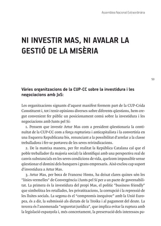 53
Assemblea Nacional Extraordinària
NI INVESTIR MAS, NI AVALAR LA
GESTIÓ DE LA MISÈRIA
Vàries organitzacions de la CUP-CC sobre la investidura i les
negociacions amb JxS:
Les organitzacions signants d’aquest manifest formem part de la CUP-Crida
Constituent i, tot i tenir opinions diverses sobre diferents qüestions, hem cre-
gut convenient fer públic un posicionament comú sobre la investidura i les
negociacions amb Junts pel Sí:
1. Pensem que investir Artur Mas com a president qüestionaria la conti-
nuïtat de la CUP-CC com a força rupturista i anticapitalista i la convertiria en
una Esquerra Republicana bis, renunciant a la possibilitat d'arrelar a la classe
treballadora i fer-se portaveu de les seves reivindicacions.
2. De la mateixa manera, per fer realitat la República Catalana cal que el
poble treballador (la majoria social) la identifiqui amb una perspectiva real de
canvis substancials en les seves condicions de vida, quelcom impossible sense
qüestionar el domini dels banquers i grans empresaris. Això exclou cap suport
d'investidura a Artur Mas.
3. Artur Mas, per boca de Francesc Homs, ha deixat clares quines són les
"línies vermelles" de Convergència i Junts pel Sí per a un pacte de governabili-
tat. La primera és la investidura del propi Mas, el polític "business friendly"
que simbolitza les retallades, les privatitzacions, la corrupció i la repressió de
les lluites socials. La segona és el “compromís inequívoc” amb la Unió Euro-
pea, és a dir, la submissió als dictats de la Troika i al pagament del deute. La
tercera és l'anomenada "seguretat jurídica", que implica evitar la ruptura amb
la legislació espanyola i, més concretament, la preservació dels interessos pa-
 