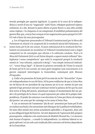 54
27 desembre 2015
tronals protegits per aquesta legislació. La quarta és la cerca de la indepen-
dència a través d'una via "negociada" amb l'Estat, rebutjant qualsevol ruptura
unilateral, és a dir, deixant la porta oberta al pacte fiscal o a una altra sortida
sense ruptura. I la cinquena és un compromís d'estabilitat parlamentària del
govern Mas que, com ja han avançat en les negociacions passa perquè la CUP-
CC voti a favor els seus pressupostos
4. Les al·legacions presentades al Tribunal Constitucional per la Mesa del
Parlament en relació a la suspensió de la resolució inicial del Parlament, re-
traten Junts pel Sí de cos sencer. El punt substancial de la resolució del Par-
lament era justament no reconèixer el Tribunal Constitucional com a òrgan
competent en els assumptes que afecten a la sobirania catalana. Però a la
Mesa del Parlament (JxS) va sol·licitar després a aquest mateix tribunal "des-
legitimat i sense competència" que retiri la suspensió perquè la resolució
només és “una voluntat, aspiració o desig”, “una simple instrucció indicati-
va”, “sense força legal”. Si davant la primera envestida de l'Estat la reacció
de Junts pel Sí és tan covard, no costa gaire imaginar com reaccionaria si el
govern espanyol intervingués la Generalitat, començant pels Mossos
d'Esquadra.
5. Cedir a les pressions de Junts pel Sí en nom de no fer "descarrilar" el pro-
cés independentista és una fal·làcia. Hi ha prou evidències de que si Artur Mas
no vol deixar de ser president de cap manera no és (o no només és) per una
qüestió d'ego personal sinó per continuar tenint la palanca de fre que ha anat
fent servir al llarg del procés, prioritzant sempre el manteniment del seu po-
der i els privilegis de la classe a la qual representa per sobre de la pròpia inde-
pendència. El poder de convocar o no eleccions és l'eina per dictar els tempos
del procés i un arma per fer xantatge en les mans d'Artur Mas.
6. Les 20 mesures de l'anomenat "pla de xoc" presentat per Junts pel Sí són
en realitat una burla a les necessitats més bàsiques de la població treballadora.
De totes elles només tres serien actualment aplicables i, d'aquestes, dues són
ja una obligació legal del Govern. Set més depenen de l'aprovació dels propers
pressupostos, subjectes a les restriccions de Madrid i Brussel·les. I 10 mesures
més hauran d'esperar... a assolir la independència. La reforma laboral se se-
guirà aplicant i ni tan sols serà eradicada dels convenis col·lectius dependents
de la Generalitat.
 