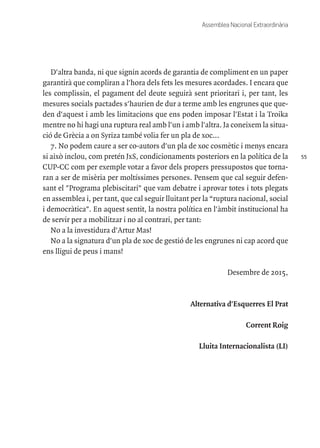 55
Assemblea Nacional Extraordinària
D'altra banda, ni que signin acords de garantia de compliment en un paper
garantirà que compliran a l'hora dels fets les mesures acordades. I encara que
les complissin, el pagament del deute seguirà sent prioritari i, per tant, les
mesures socials pactades s'haurien de dur a terme amb les engrunes que que-
den d'aquest i amb les limitacions que ens poden imposar l'Estat i la Troika
mentre no hi hagi una ruptura real amb l'un i amb l'altra. Ja coneixem la situa-
ció de Grècia a on Syriza també volia fer un pla de xoc...
7. No podem caure a ser co-autors d'un pla de xoc cosmètic i menys encara
si això inclou, com pretén JxS, condicionaments posteriors en la política de la
CUP-CC com per exemple votar a favor dels propers pressupostos que torna-
ran a ser de misèria per moltíssimes persones. Pensem que cal seguir defen-
sant el "Programa plebiscitari" que vam debatre i aprovar totes i tots plegats
en assemblea i, per tant, que cal seguir lluitant per la “ruptura nacional, social
i democràtica". En aquest sentit, la nostra política en l'àmbit institucional ha
de servir per a mobilitzar i no al contrari, per tant:
No a la investidura d'Artur Mas!
No a la signatura d'un pla de xoc de gestió de les engrunes ni cap acord que
ens lligui de peus i mans!
Desembre de 2015,
Alternativa d'Esquerres El Prat
Corrent Roig
Lluita Internacionalista (LI)
 