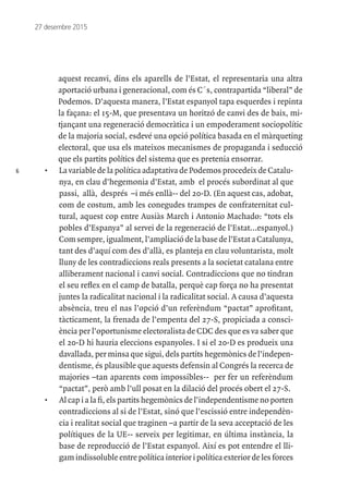 6
27 desembre 2015
aquest recanvi, dins els aparells de l’Estat, el representaria una altra
aportació urbana i generacional, com és C´s, contrapartida “liberal” de
Podemos. D’aquesta manera, l’Estat espanyol tapa esquerdes i repinta
la façana: el 15-M, que presentava un horitzó de canvi des de baix, mi-
tjançant una regeneració democràtica i un empoderament sociopolític
de la majoria social, esdevé una opció política basada en el màrqueting
electoral, que usa els mateixos mecanismes de propaganda i seducció
que els partits polítics del sistema que es pretenia ensorrar.
•	 La variable de la política adaptativa de Podemos procedeix de Catalu-
nya, en clau d’hegemonia d’Estat, amb el procés subordinat al que
passi, allà, després –i més enllà-- del 20-D. (En aquest cas, adobat,
com de costum, amb les conegudes trampes de confraternitat cul-
tural, aquest cop entre Ausiàs March i Antonio Machado: “tots els
pobles d’Espanya” al servei de la regeneració de l’Estat...espanyol.)
Com sempre, igualment, l’ampliació de la base de l’Estat a Catalunya,
tant des d’aquí com des d’allà, es planteja en clau voluntarista, molt
lluny de les contradiccions reals presents a la societat catalana entre
alliberament nacional i canvi social. Contradiccions que no tindran
el seu reflex en el camp de batalla, perquè cap força no ha presentat
juntes la radicalitat nacional i la radicalitat social. A causa d’aquesta
absència, treu el nas l’opció d’un referèndum “pactat” aprofitant,
tàcticament, la frenada de l’empenta del 27-S, propiciada a consci-
ència per l’oportunisme electoralista de CDC des que es va saber que
el 20-D hi hauria eleccions espanyoles. I si el 20-D es produeix una
davallada, per minsa que sigui, dels partits hegemònics de l’indepen-
dentisme, és plausible que aquests defensin al Congrés la recerca de
majories –tan aparents com impossibles-- per fer un referèndum
“pactat”, però amb l’ull posat en la dilació del procés obert el 27-S.
•	 Al cap i a la fi, els partits hegemònics de l’independentisme no porten
contradiccions al si de l’Estat, sinó que l’escissió entre independèn-
cia i realitat social que traginen –a partir de la seva acceptació de les
polítiques de la UE-- serveix per legitimar, en última instància, la
base de reproducció de l’Estat espanyol. Així es pot entendre el lli-
gam indissoluble entre política interior i política exterior de les forces
 
